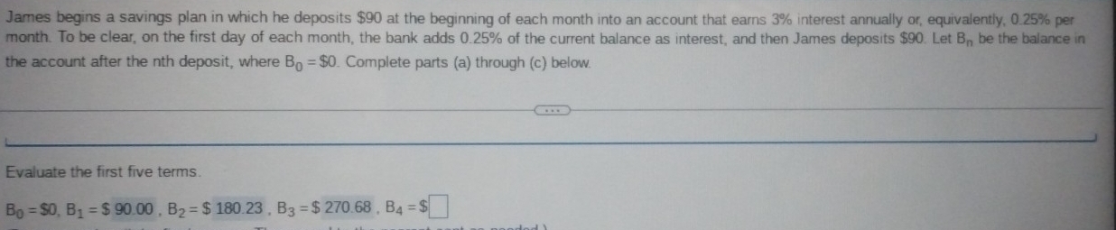 James begins a savings plan in which he deposits $90 at the beginning of each month into an account that earns 3% interest annually or, equivalently, 0.25% per
month. To be clear, on the first day of each month, the bank adds 0.25% of the current balance as interest, and then James deposits $90. Let B_n be the balance in 
the account after the nth deposit, where B_0=$0. Complete parts (a) through (c) below. 
Evaluate the first five terms.
B_0=$0, B_1=$90.00, B_2=$180.23, B_3=$270.68, B_4=$□