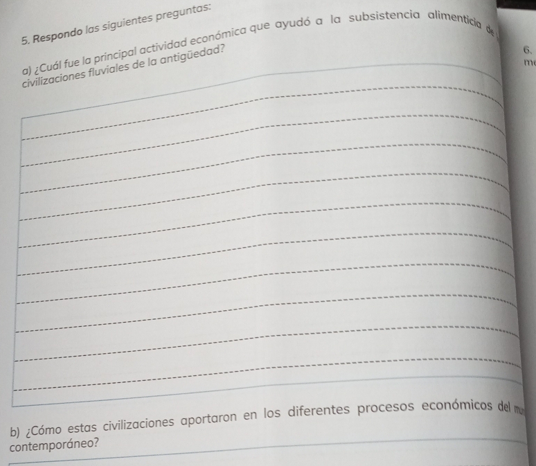 Respondo las siguientes preguntas: 
a) ¿Cuál fue la principal actividad económica que ayudó a la subsistencia alimenticia de 
civilizaciones fluviales de la antigüedad? 
6. 
m 
_ 
_ 
_ 
_ 
_ 
_ 
_ 
_ 
_ 
_ 
_ 
_ 
b) ¿Cómo estas civilizaciones aportaron en los diferentes procesos económicos del mu 
contemporáneo?