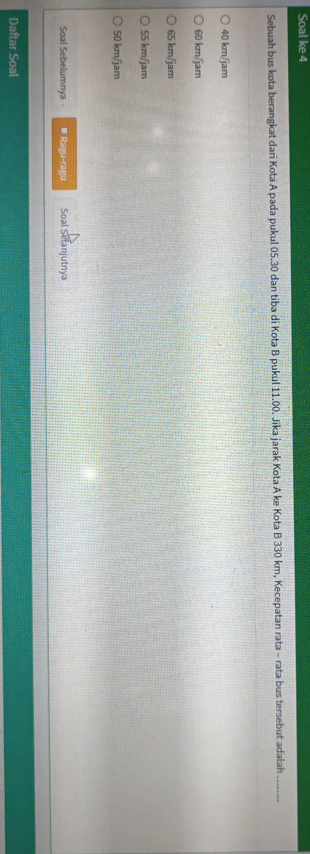 Soal ke 4
Sebuah bus kota berangkat dari Kota A pada pukul 05.30 dan tiba di Kota B pukul 11.00. Jika jarak Kota A ke Kota B 330 km, Kecepatan rata - rata bus tersebut adalah
40 km/jam
60 km/jam
65 km/jam
55 km/jam
50 km/jam
Soal Sebelumnya * Ragu-ragu Soal Selanjutnya
Daftar Soal