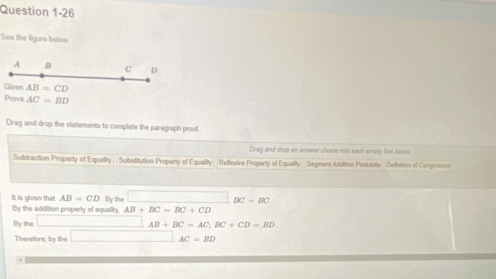 See the figure below
A B C D
Given AB=CD
Prove AC=BD
Drag and drop the statements to complete the paragraph proof.
Drag and drop an answer choice into each empty box beow
Subtraction Property of Equality Substitution Property of Equality Reflexive Property of Equality Segment Addition Postulate Definition of Congruence
It is given that AB=CD. By the □ BC=BC
By the addition property of equality, AB+BC=BC+CD
By the □ AB+BC=AC; BC+CD=BD
Therefore, by the □ AC=BD