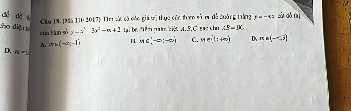 đề dò cắt đồ thị
Câu 18. (Mã 110 2017) Tìm tất cả các giá trị thực của tham số m đề đường thẳng y=-mx
cho diện tíc tại ba điểm phân biệt A, B, C sao cho AB=BC. 
của hàm số y=x^3-3x^2-m+2
A. m∈ (-∈fty ;-1)
B. m∈ (-∈fty :+∈fty ) C. m∈ (1:+∈fty ) D. m∈ (-∈fty ;3)
D. m=±