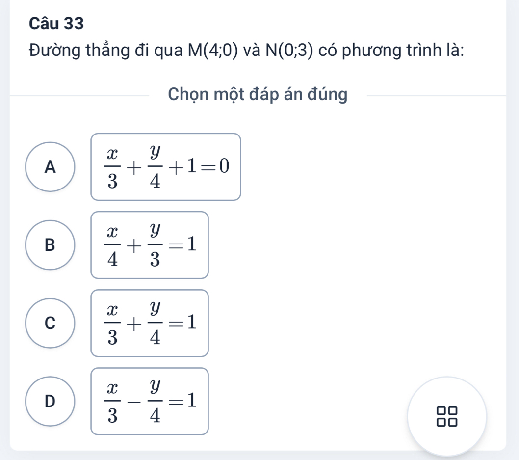 Đường thẳng đi qua M(4;0) và N(0;3) có phương trình là:
Chọn một đáp án đúng
A  x/3 + y/4 +1=0
B  x/4 + y/3 =1
C  x/3 + y/4 =1
D  x/3 - y/4 =1