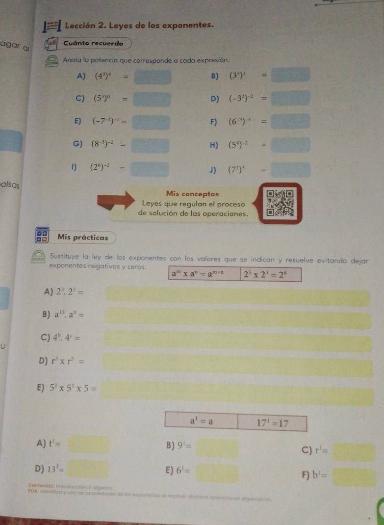 Lección 2. Leyes de los exponentes.
agar a
Cuánto recuerdo
Anota la potencia que corresponde a cada expresión.
A) (4^3)^4=□ B) (3^5)^3=□
C) (5^3)^0=□ D) (-3^2)^-2=□
E) (-7^(-1))^-1=□ F) (6^(-3))^-4=□
G) (8^(-3))^-2=□ H) (5^4)^-2=□
1) (2^6)^-2=□ J) (7^2)^3=□
olsas
Mis conceptos
Leyes que regulan el proceso
de solución de las operaciones.
Mis prácticas
a Sustituye la ley de los exponentes con los valores que se indican y resuelve evitando dejar
exponentes negativos y ceros.
a^m* a^n=a^(m+n) 2^5* 2^3=2^8
A) 2^3.2^3=
B ) a^(15).a^0=
C) 4^b.4^c=
D) r^3* r^5=
E) 5^2* 5^5* 5= f(ab,A)=(
A) t'=□ B ) 9^1= C) r^1=□
D) 13^1= □
E) 6^1= f_1 F) b'=□
Contenido; introducción ol álgebra
PDA: ientifica y usa las propledades de los exponentes al resaíver distintas operaciones algeoráicas