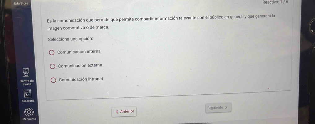 Edu Store Reactivo: 1 / 6
Es la comunicación que permite que permite compartir información relevante con el público en general y que generará la
imagen corporativa o de marca.
Selecciona una opción:
Comunicación interna
Comunicación externa
Centro de Comunicación intranet
ayuda
Tesoreria
< Anterior Siguiente >
Mi cuenta