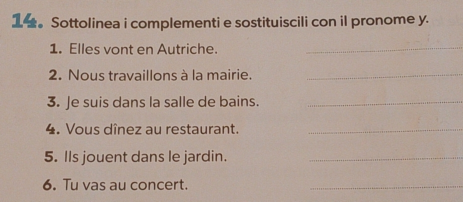 1。Sottolinea i complementi e sostituiscili con il pronome y. 
1. Elles vont en Autriche._ 
2. Nous travaillons à la mairie._ 
3. Je suis dans la salle de bains._ 
4. Vous dînez au restaurant._ 
5. Ils jouent dans le jardin._ 
6. Tu vas au concert. 
_