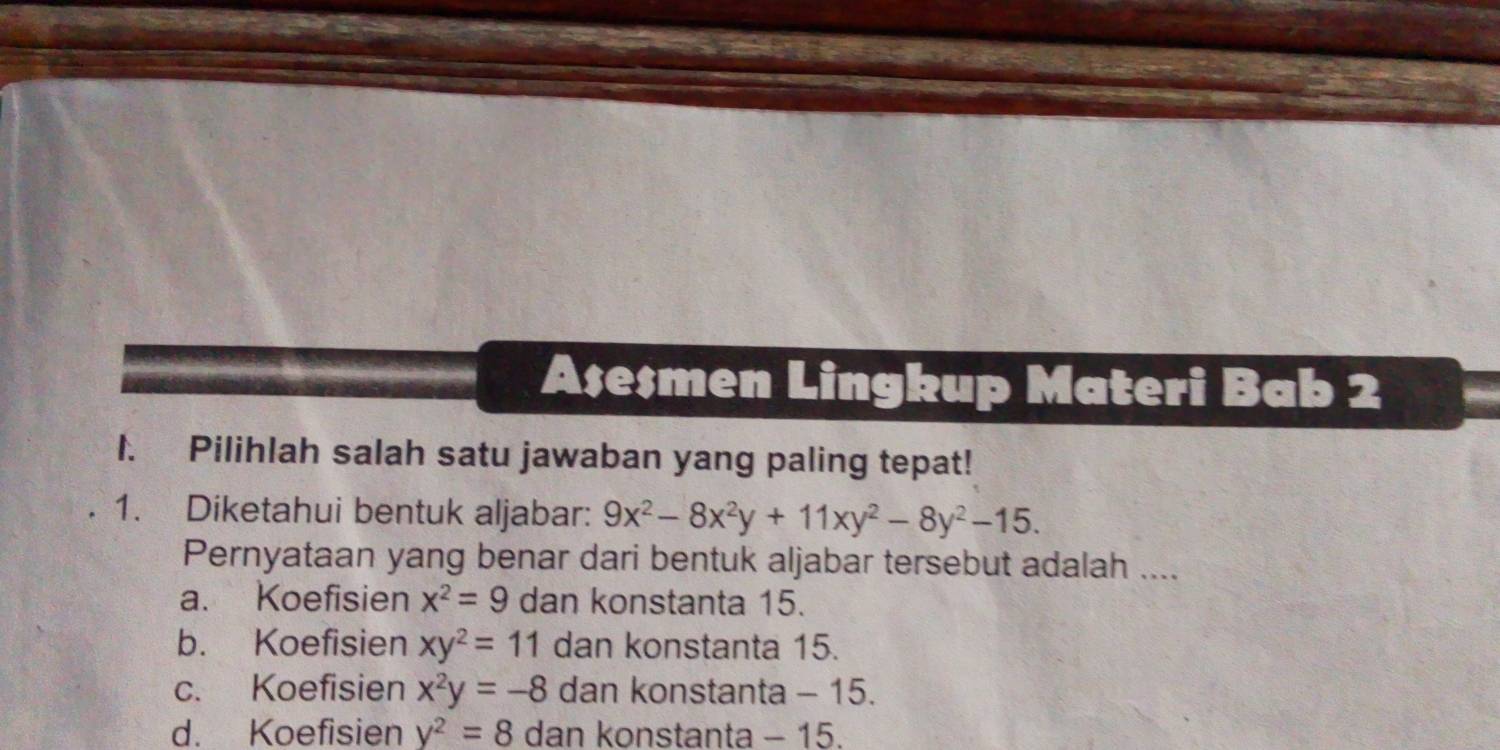 Ase$men Lingkup Materi Bab 2
1. Pilihlah salah satu jawaban yang paling tepat!
1. Diketahui bentuk aljabar: 9x^2-8x^2y+11xy^2-8y^2-15. 
Pernyataan yang benar dari bentuk aljabar tersebut adalah ....
a. Koefisien x^2=9 dan konstanta 15.
b. Koefisien xy^2=11 dan konstanta 15.
c. Koefisien x^2y=-8 dan konstanta - 15.
d. Koefisien y^2=8 dan konstanta - 15.