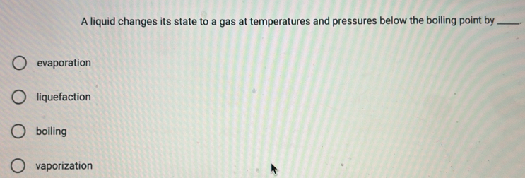 A liquid changes its state to a gas at temperatures and pressures below the boiling point by_
evaporation
liquefaction
boiling
vaporization