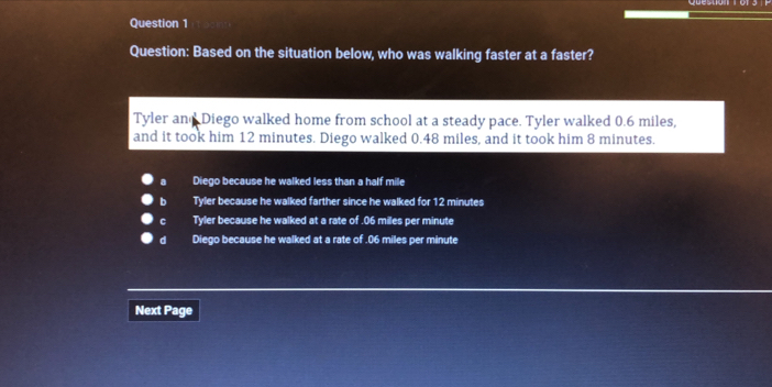 Based on the situation below, who was walking faster at a faster?
Tyler and Diego walked home from school at a steady pace. Tyler walked 0.6 miles,
and it took him 12 minutes. Diego walked 0.48 miles, and it took him 8 minutes.
a Diego because he walked less than a half mile
b Tyler because he walked farther since he walked for 12 minutes
C Tyler because he walked at a rate of . 06 miles per minute
d Diego because he walked at a rate of . 06 miles per minute
Next Page