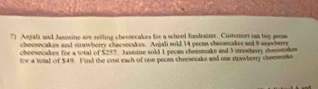 Anjali and Jasmine are selling cheosecakes for a school fundraizer. Customers can buy pecan 
checsecakes and strawberry cheesecakes. Anjali sold 14 pecan cbecsecakes and 9 saw berry 
cheesecakes for a total of $257. Jasmine sold 1 pecan cheesecake and 3 stawberry cheesecakes 
for a total of $49. Find the cost each of one pecan checsecake and one strawberry checsecake.