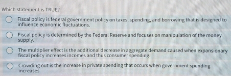 Which statement is TRUE?
Fiscal policy is federal government policy on taxes, spending, and borrowing that is designed to
influence economic fluctuations.
Fiscal policy is determined by the Federal Reserve and focuses on manipulation of the money
supply.
The multiplier effect is the additional decrease in aggregate demand caused when expansionary
fiscal policy increases incomes and thus consumer spending.
Crowding out is the increase in private spending that occurs when government spending
increases.