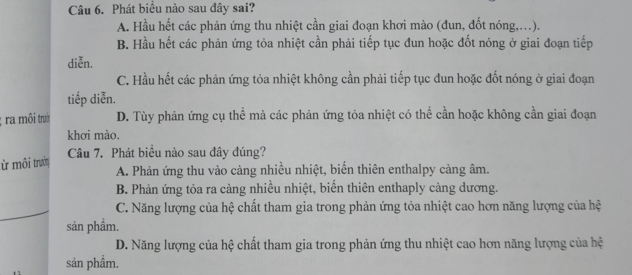 Phát biểu nào sau đây sai?
A. Hầu hết các phản ứng thu nhiệt cần giai đoạn khơi mào (đun, đốt nóng,...).
B. Hầu hết các phản ứng tỏa nhiệt cần phải tiếp tục đun hoặc đốt nóng ở giai đoạn tiếp
diễn.
C. Hầu hết các phản ứng tỏa nhiệt không cần phải tiếp tục đun hoặc đốt nóng ở giai đoạn
tiếp diễn.
; ra môi trười
D. Tùy phản ứng cụ thể mà các phản ứng tỏa nhiệt có thể cần hoặc không cần giai đoạn
khơi mào.
Câu 7. Phát biểu nào sau đây đúng?
ừ môi trường
A. Phản ứng thu vào càng nhiều nhiệt, biến thiên enthalpy càng âm.
B. Phản ứng tỏa ra càng nhiều nhiệt, biến thiên enthaply càng dương.
C. Năng lượng của hệ chất tham gia trong phản ứng tỏa nhiệt cao hơn năng lượng của hệ
sản phẩm.
D. Năng lượng của hệ chất tham gia trong phản ứng thu nhiệt cao hơn năng lượng của hệ
sản phẩm.