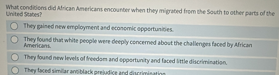 What conditions did African Americans encounter when they migrated from the South to other parts of the
United States?
They gained new employment and economic opportunities.
They found that white people were deeply concerned about the challenges faced by African
Americans.
They found new levels of freedom and opportunity and faced little discrimination.
They faced similar antiblack prejudice and discrimination