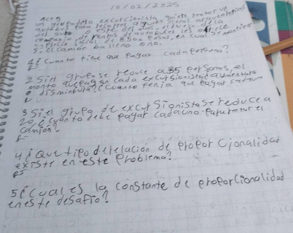 10102/2025 
un grveodo excurcionisfe wvithe reater un 
nc+5 
autebus para recorter algues sitros arsutorefions 
de sub o tsHt del mas elbveso dila 
comeanic, dopentes deautoburs ies office 
ciphcio incidl d+ 8500 pesas, en cval se mantien 
Illcamion balleno ono. 
11 counto time aue eagur cadapersong? 
P 
2 Sitl gruese rouce a85 persones, el 
monto quieag an lada exCursionisticaumentarg 
dismintura?ccuanto tenia qu eagar radauns 
3Sill grupe diexcur Signistase reduce a
20 C cuan to dibc payar (adauno-eaturenturt 
canion? 
f 
ydavtieodirclacion de eroeor Cionalidad 
existr eneste Problema? 
5ecual is (a constante de eroporlionalidad 
ineste desafio?