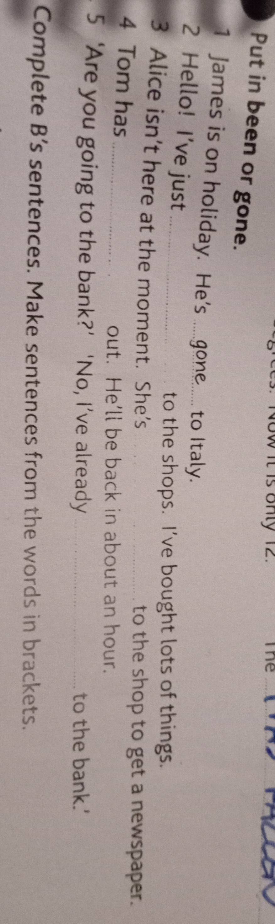 ow it is only 12. The_ 
Put in been or gone. 
1 James is on holiday. He's ..gone...... to Italy. 
2 Hello! I've just_ 
to the shops. I’ve bought lots of things. 
3 Alice isn’t here at the moment. She’s_ 
to the shop to get a newspaper. 
4 Tom has_ 
out. He'll be back in about an hour. 
5 ‘Are you going to the bank?’ ‘No, I’ve already_ 
to the bank.' 
Complete B’s sentences. Make sentences from the words in brackets.