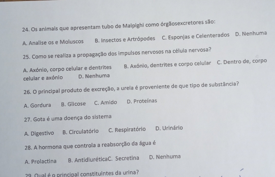 Os animals que apresentam tubo de Malpighi como órgãosexcretores são:
A. Analise os e Moluscos B. Insectos e Artrópodes C. Esponjas e Celenterados D. Nenhuma
25. Como se realiza a propagação dos impulsos nervosos na célula nervosa?
A. Axónio, corpo celular e dentrites B. Axónio, dentrites e corpo celular C. Dentro de, corpo
celular e axónio D. Nenhuma
26. O principal produto de excreção, a ureia é proveniente de que tipo de substância?
A. Gordura B. Glicose C. Amido D. Proteínas
27. Gota é uma doença do sistema
A. Digestivo B. Circulatório C. Respiratório D. Urinário
28. A hormona que controla a reabsorção da água é
A. Prolactina B. AntidiuréticaC. Secretina D. Nenhuma
29. Qual é o principal constituintes da urina?