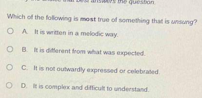 est answers the question.
Which of the following is most true of something that is unsung?
A. It is written in a melodic way.
B. It is different from what was expected.
C. It is not outwardly expressed or celebrated.
D. It is complex and difficult to understand.