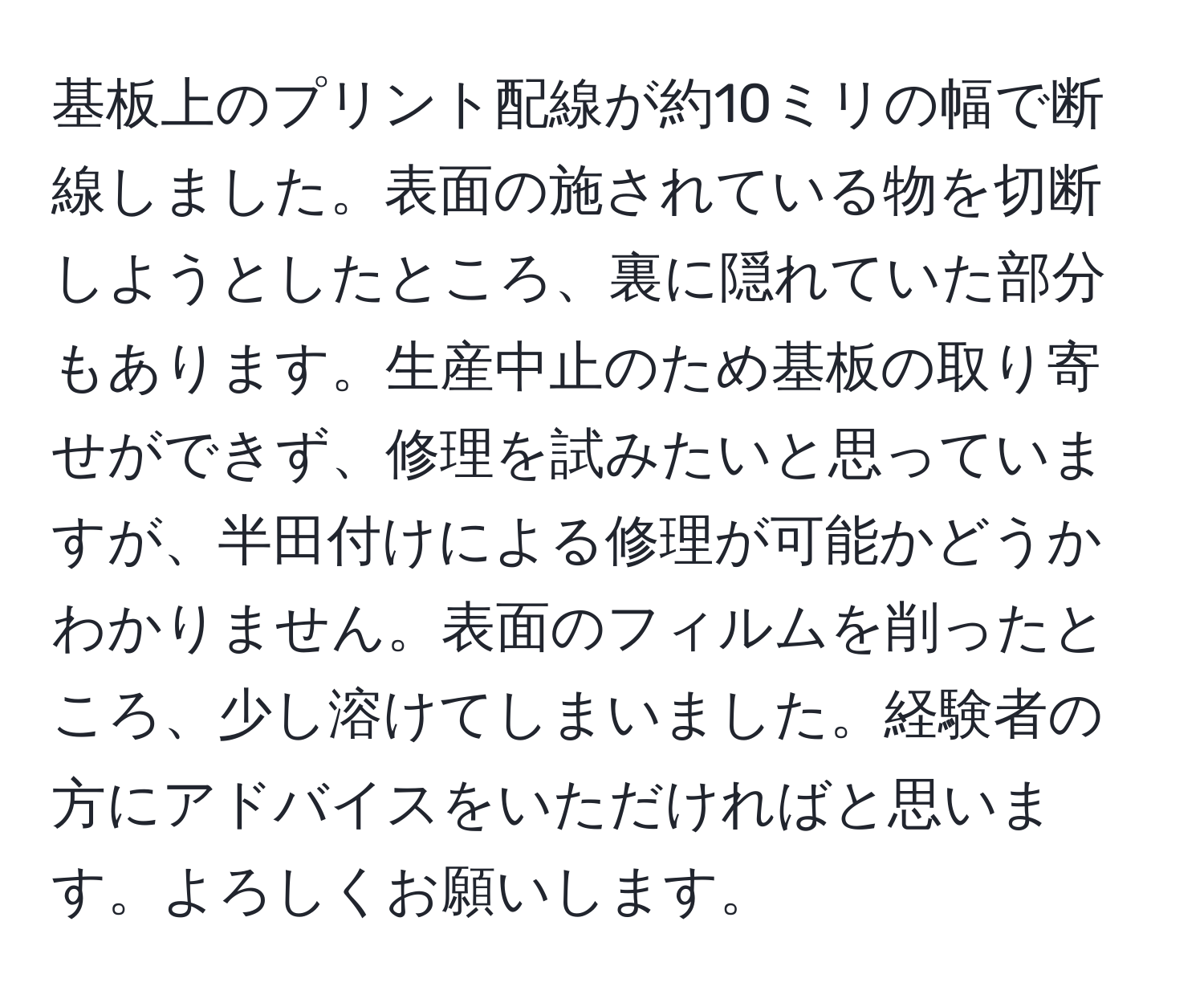 基板上のプリント配線が約10ミリの幅で断線しました。表面の施されている物を切断しようとしたところ、裏に隠れていた部分もあります。生産中止のため基板の取り寄せができず、修理を試みたいと思っていますが、半田付けによる修理が可能かどうかわかりません。表面のフィルムを削ったところ、少し溶けてしまいました。経験者の方にアドバイスをいただければと思います。よろしくお願いします。