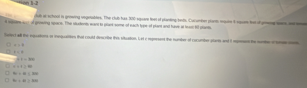 300 square feet of planting beds. Cucumber plants require 6 square leet of growing space, and temn
4 square let of growing space. The students want to plant some of each type of plant and have at least 60 plants.
Select all the equations or inequalities that could describe this situation. Let c represent the number of cucumber plants and 2 represent the number of tomae mams
e>0
t<0</tex>
2+1=300
c+t≥ 60
6c+41≤ 300
6x+4t≥ 300