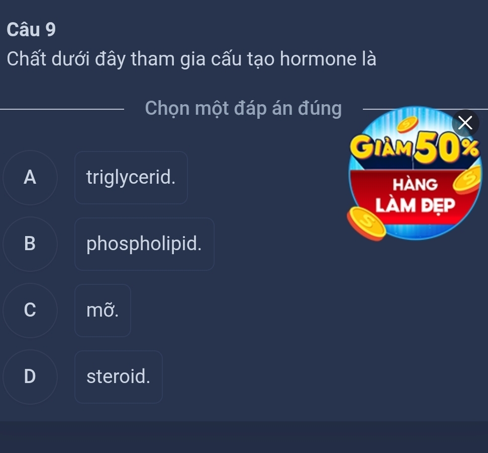 Chất dưới đây tham gia cấu tạo hormone là
Chọn một đáp án đúng
GIAM50%
A triglycerid. hàng 6
làm đẹp
B phospholipid.
C mỡ.
D steroid.