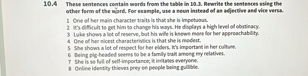 10.4 These sentences contain words from the table in 10.3. Rewrite the sentences using the 
other form of the word. For example, use a noun instead of an adjective and vice versa. 
1 One of her main character traits is that she is impetuous. 
2 It’s difficult to get him to change his ways. He displays a high level of obstinacy. 
3 Luke shows a lot of reserve, but his wife is known more for her approachability. 
4 One of her nicest characteristics is that she is modest. 
5 She shows a lot of respect for her elders. It’s important in her culture. 
6 Being pig-headed seems to be a family trait among my relatives. 
7 She is so full of self-importance; it irritates everyone. 
8 Online identity thieves prey on people being gullible.