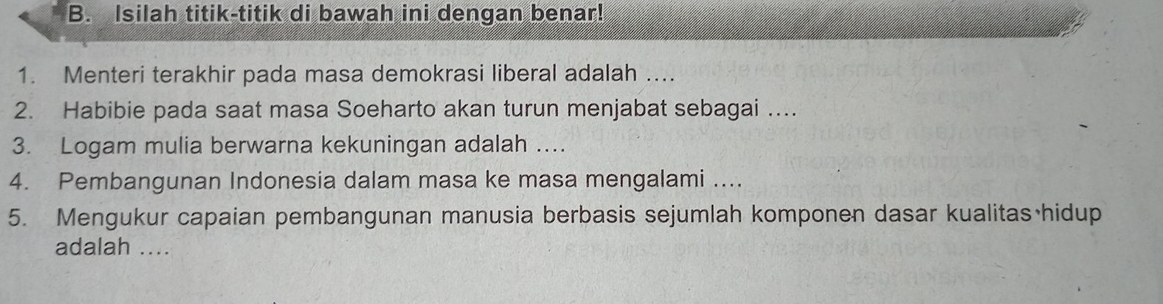 Isilah titik-titik di bawah ini dengan benar! 
1. Menteri terakhir pada masa demokrasi liberal adalah .... 
2. Habibie pada saat masa Soeharto akan turun menjabat sebagai …. 
3. Logam mulia berwarna kekuningan adalah ... 
4. Pembangunan Indonesia dalam masa ke masa mengalami .... 
5. Mengukur capaian pembangunan manusia berbasis sejumlah komponen dasar kualitas hidup 
adalah ....