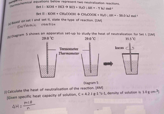 Examplé 
Thermochemical equations below represent two neutralization reactions.
SetI:KOH+HClto KCl+H_2O; △ H=-YkJmol^(-1)
SetII:KOH+CH_3COOHto CH_3COOK+H_2O; △ H=-50.0kJmol^(-1)
(a) Based on set I and set II, state the type of reaction. [1M] 
(b) Diagram 5 shows an apparatus set-up to study the heat of neutralization for Set I. [1M]
29.0°C
29.0°C
35.5°C
Termometer kacau 
Thermometer 
Diagram 5 
(i) Calculate the heat of neutralisation of the reaction. [4M] 
[Given specific heat capacity of solution, C=4.2Jg-1°c-1 , density of solution is 1.0gcm-^3]