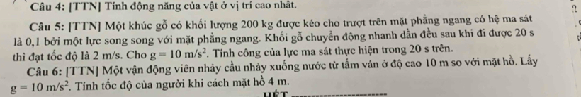 [TTN] Tính động năng của vật ở vị trí cao nhất. 
? 
Câu 5: [TTN] Một khúc gỗ có khối lượng 200 kg được kéo cho trượt trên mặt phẳng ngang có hệ ma sát 
là 0, 1 bởi một lực song song với mặt phẳng ngang. Khối gỗ chuyển động nhanh dần đều sau khi đi được 20 s
thì đạt tốc độ là 2 m/s. Cho g=10m/s^2. Tính công của lực ma sát thực hiện trong 20 s trên. 
Câu 6: [TTN] Một vận động viên nhảy cầu nhảy xuống nước từ tấm ván ở độ cao 10 m so với mặt hồ. Lấy
g=10m/s^2. Tính tốc độ của người khi cách mặt hồ 4 m._ 
Hét