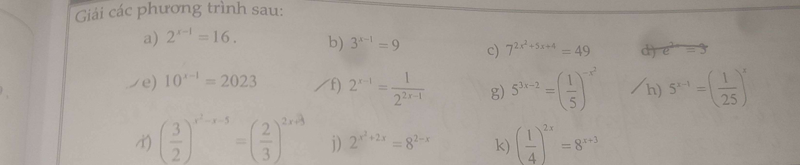 Giải các phương trình sau: 
a) 2^(x-1)=16. 
b) 3^(x-1)=9
c) 7^(2x^2)+5x+4=49 d) e^(2x)=3
e) 10^(x-1)=2023 /f) 2^(x-1)= 1/2^(2x-1)  5^(x-1)=( 1/25 )^x
g) 5^(3x-2)=( 1/5 )^-x^2
h)
( 3/2 )^x^2-x-5=( 2/3 )^2x+3 j) 2^(x^2)+2x=8^(2-x)
k) ( 1/4 )^2x=8^(x+3)