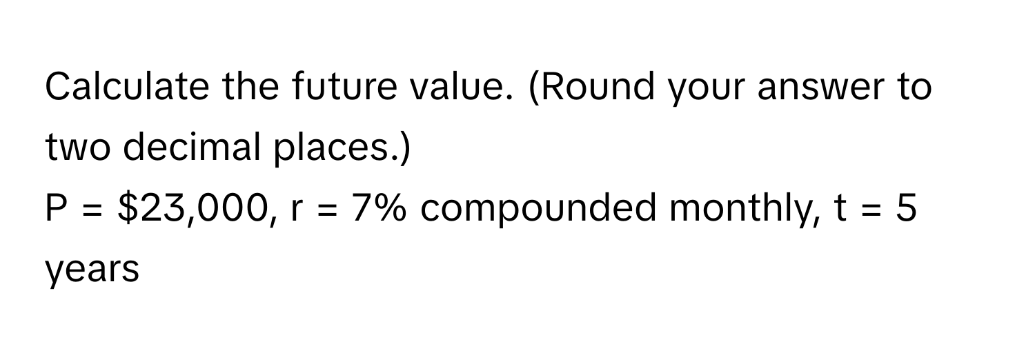 Calculate the future value. (Round your answer to two decimal places.) 
P = $23,000, r = 7% compounded monthly, t = 5 years