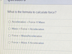 What is the formula to calculate force?
Acceleration = Force X Mass
Mass = Force + Acceleration
Force = Mass/Acceleration
Force = Mass X Acceleration