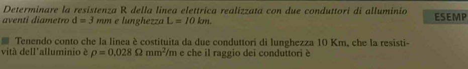 Determinare la resistenza R della linea elettrica realizzata con due conduttori di alluminio 
aventi diametro d=3mm e lunghezza L=10km. ESEMP 
Tenendo conto che la linea è costituita da due conduttori di lunghezza 10 Km, che la resisti- 
vitá dell'alluminio è rho =0.028Omega mm^2/m e che il raggio dei conduttori è