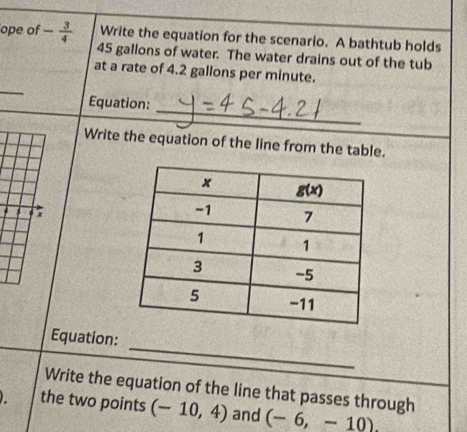 ope of - 3/4  Write the equation for the scenario. A bathtub holds
45 gallons of water. The water drains out of the tub
at a rate of 4.2 gallons per minute.
_
_
Equation:
Write the equation of the line from the table.
I 6 r
_
Equation:
Write the equation of the line that passes through
. the two points (-10,4) and (-6,-10).