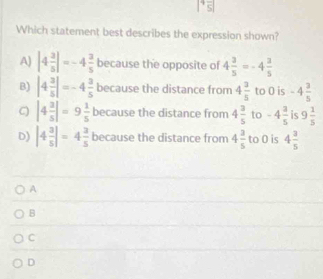 |^4overline 5|
Which statement best describes the expression shown?
A) |4 3/5 |=-4 3/5  because the opposite of 4 3/5 =-4 3/5 
B) |4 3/5 |=-4 3/5  because the distance from 4 3/5  to 0 is -4 3/5 
C |4 3/5 |=9 1/5  because the distance from 4 3/5  to -4 3/5  is 9 1/5 
D) |4 3/5 |=4 3/5  because the distance from 4 3/5  to 0 is 4 3/5 
A
B
C
D