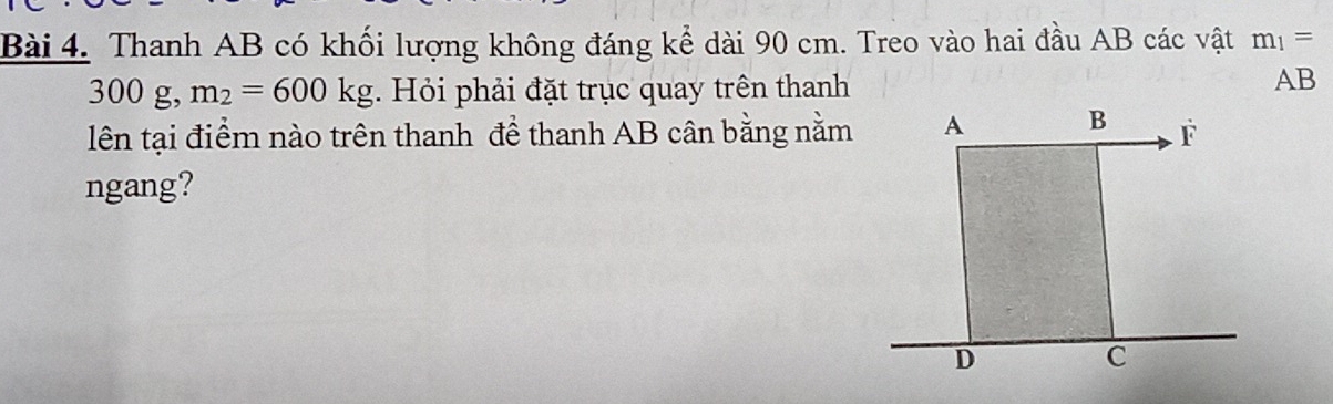 Thanh AB có khối lượng không đáng kể dài 90 cm. Treo vào hai đầu AB các vật m_1=
300 g, m_2=600kg. Hỏi phải đặt trục quay trên thanh
AB
lên tại điểm nào trên thanh đề thanh AB cân bằng nằm 
ngang?