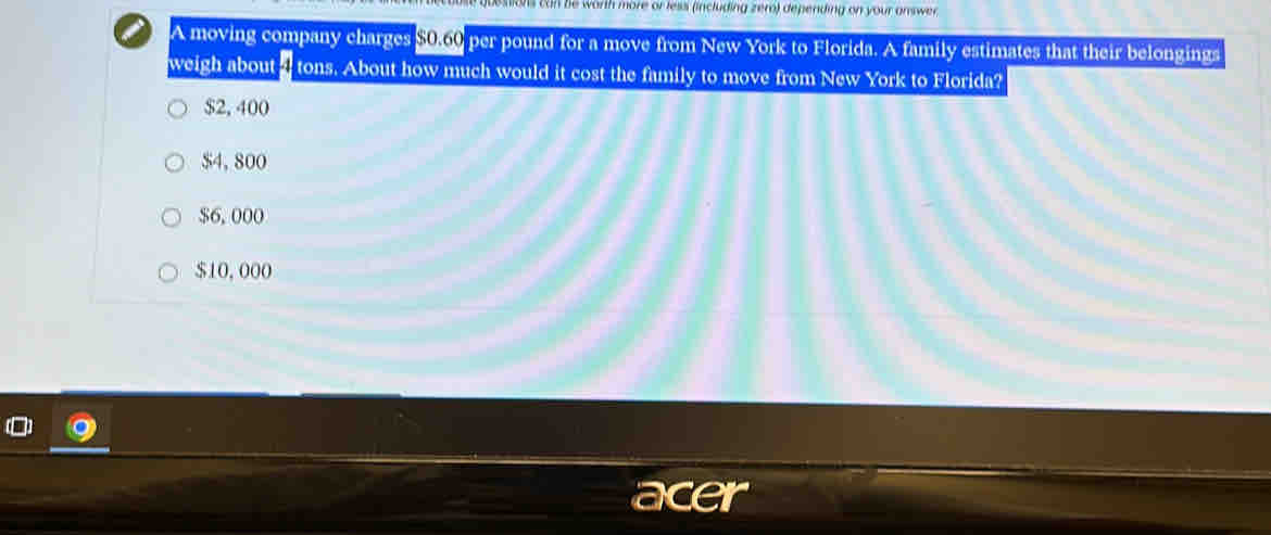 Destions can be worth more or less (including zero) depending on your answer.
A moving company charges $060 per pound for a move from New York to Florida. A family estimates that their belongings
weigh about a tons. About how much would it cost the family to move from New York to Florida?
$2, 400
$4, 800
$6, 000
$10,000