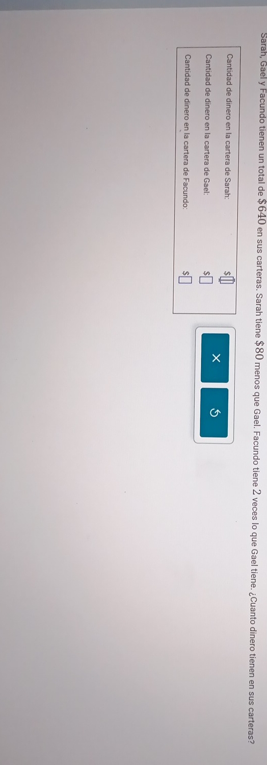 Sarah, Gael y Facundo tienen un total de $640 en sus carteras. Sarah tiene $80 menos que Gael. Facundo tiene 2 veces lo que Gael tiene. ¿Cuanto dinero tienen en sus carteras? 
Cantidad de dinero en la cartera de Sarah: 
Cantidad de dinero en la cartera de Gael: 
Cantidad de dinero en la cartera de Facundo: