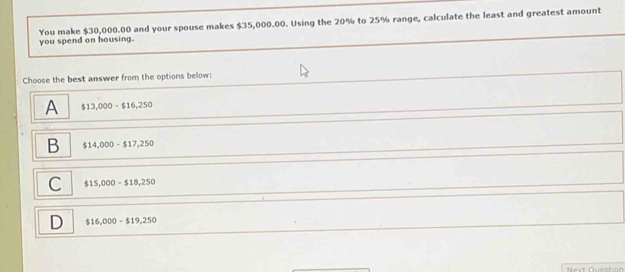 You make $30,000.00 and your spouse makes $35,000.00. Using the 20% to 25% range, calculate the least and greatest amount
you spend on housing.
Choose the best answer from the options below:
A $13,000-$16,250
B $14,000-$17,250
C $15,000-$18,250
D $16,000-$19,250
Next Question