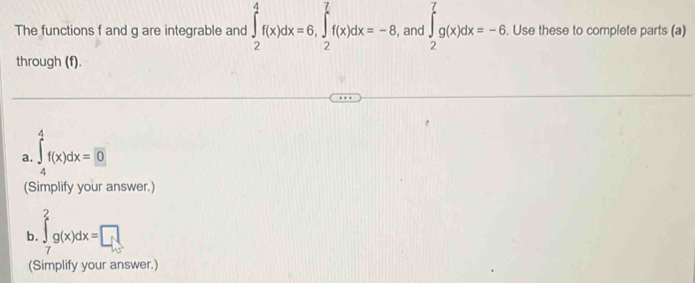 The functions f and g are integrable and ∈tlimits _2^4f(x)dx=6, ∈tlimits _2^7f(x)dx=-8 , and ∈tlimits _2^7g(x)dx=-6. . Use these to complete parts (a) 
through (f). 
a. ∈tlimits _4^4f(x)dx=0
(Simplify your answer.) 
b. ∈tlimits _7^2g(x)dx=□
(Simplify your answer.)