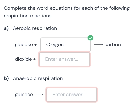 Complete the word equations for each of the following 
respiration reactions. 
a Aerobic respiration 
glucose + Oxygen carbon 
dioxide + Enter answer... 
b) Anaerobic respiration 
glucose Enter answer...