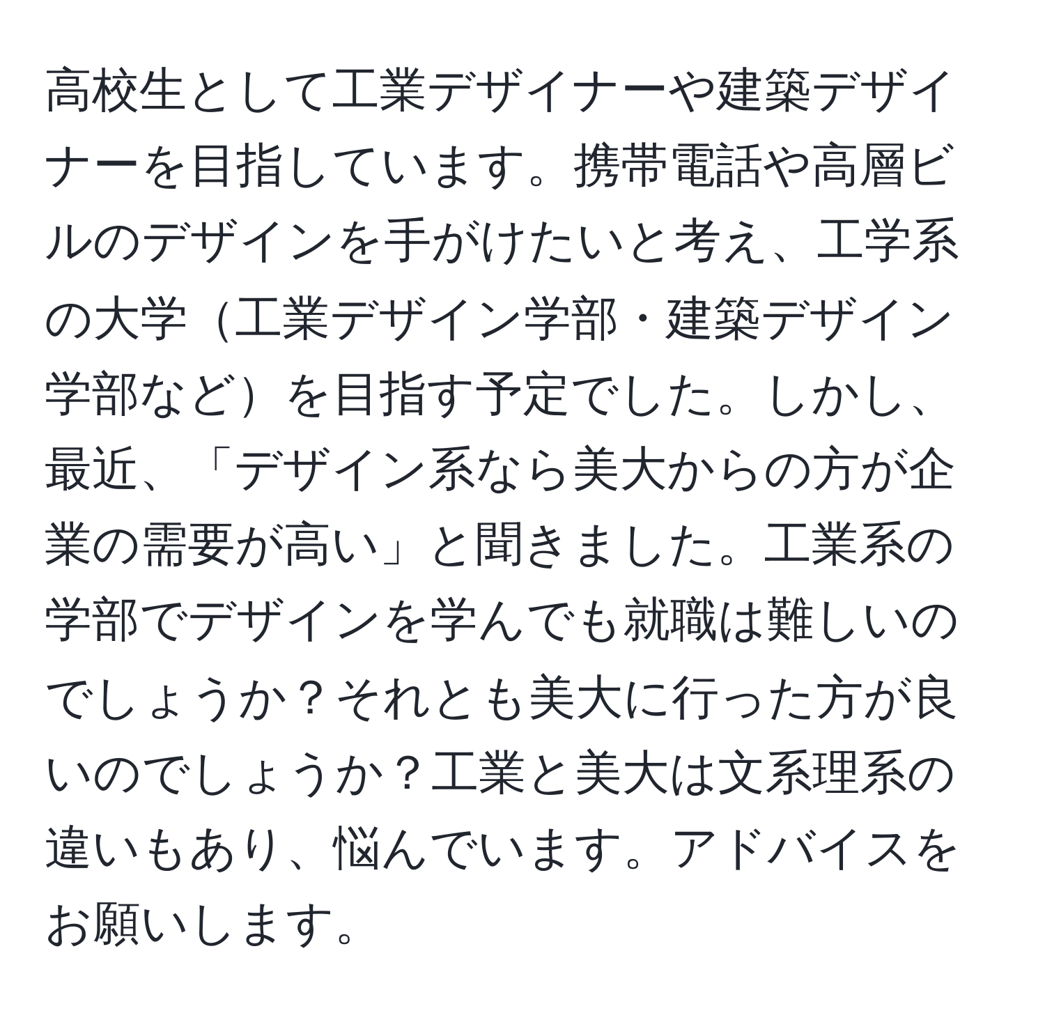 高校生として工業デザイナーや建築デザイナーを目指しています。携帯電話や高層ビルのデザインを手がけたいと考え、工学系の大学工業デザイン学部・建築デザイン学部などを目指す予定でした。しかし、最近、「デザイン系なら美大からの方が企業の需要が高い」と聞きました。工業系の学部でデザインを学んでも就職は難しいのでしょうか？それとも美大に行った方が良いのでしょうか？工業と美大は文系理系の違いもあり、悩んでいます。アドバイスをお願いします。