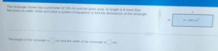 The reclangle shown has a perimeer of 136 crs and the gives area. Its length is 8 more than 
five simes its witth. Write and solve a systern of equasions to find the dimensions of the reclangle.
A=280cm^2
The length of the rectingle s □ and the width of the rectangle is □ cm