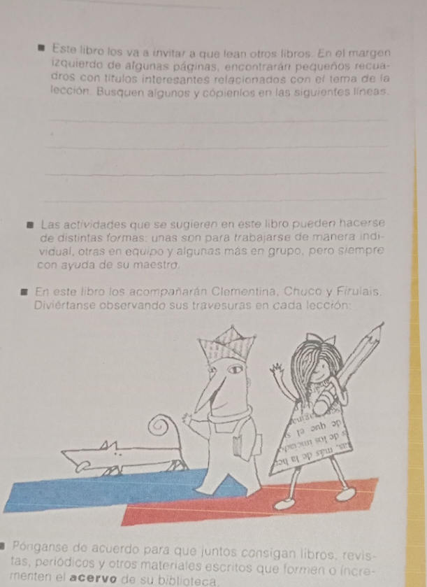 Este libro los va a invitar a que lean otros libros. En el margen 
izquierdo de algunas páginas, encontrarán pequeños recua- 
dros con títulos interesantes relacionados con el tema de la 
lección. Busquen algunos y cópieníos en las siguientes líneas. 
_ 
_ 
_ 
_ 
Las actividades que se sugieren en este libro pueden hacerse 
de distintas formas: unas son para trabajarse de manera indi- 
vidual, otras en equipo y algunas más en grupo, pero siempre 
con ayuda de su maestro. 
En este libro los acompañarán Clementina, Chuco y Firulais. 
Diviértanse observando sus travesuras en cada lección: 
Pónganse de acuerdo para que juntos consígan libros, revis- 
tas, periódicos y otros materiales escritos que formen o íncre- 
menten el acervo de su biblioteca
