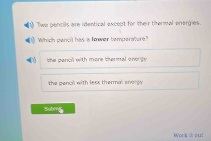 Two pencils are identical except for their thermal energies.
Which pencil has a lower temperature?
the pencil with more thermal energy .
the pencil with less thermal energy 
Submit
Work it out