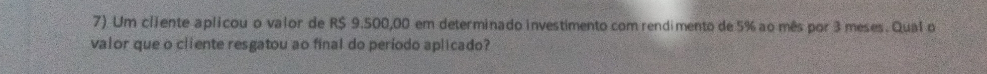Um cliente aplicou o valor de R$ 9.500,00 em determinado investimento com rendimento de 5% ao mês por 3 meses. Qual o 
valor que o cliente resgatou ao final do período aplicado?