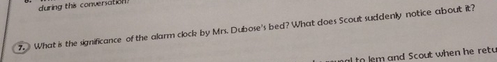 during this conversation? 
7. What is the significance of the alarm clock by Mrs. Dubose's bed? What does Scout suddenly notice about it? 
alto lem and Scout when he retu