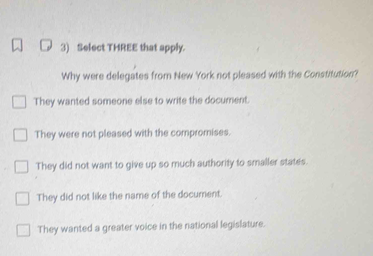 Select THREE that apply.
Why were delegates from New York not pleased with the Constitution?
They wanted someone else to write the document.
They were not pleased with the compromises.
They did not want to give up so much authority to smaller states.
They did not like the name of the document.
They wanted a greater voice in the national legislature.