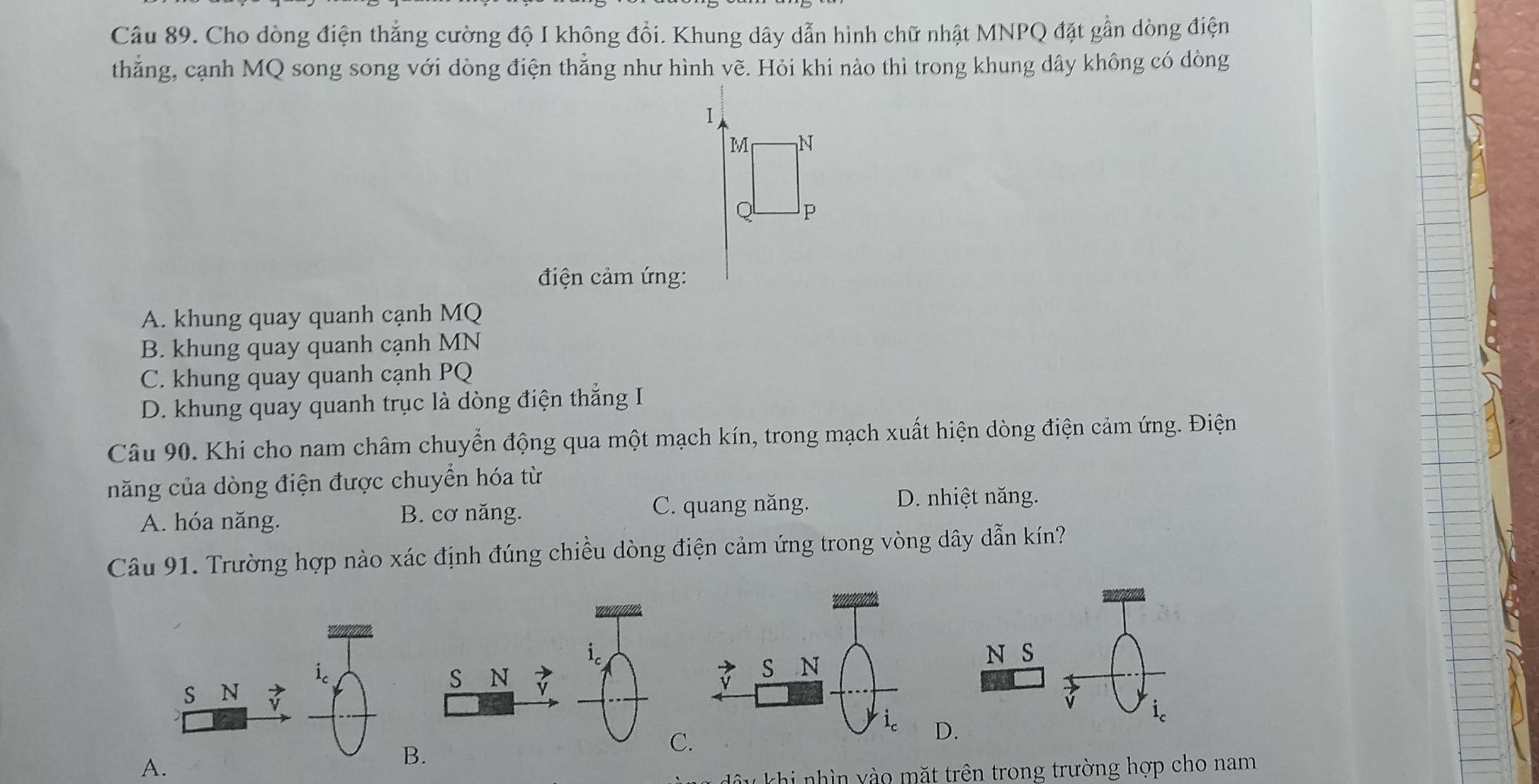 Cho dòng điện thẳng cường độ I không đổi. Khung dây dẫn hình chữ nhật MNPQ đặt gần dòng điện
thắng, cạnh MQ song song với dòng điện thẳng như hình vẽ. Hỏi khi nào thì trong khung dây không có dòng
1
M N
Q P
điện cảm ứng:
A. khung quay quanh cạnh MQ
B. khung quay quanh cạnh MN
C. khung quay quanh cạnh PQ
D. khung quay quanh trục là dòng điện thắng I
Câu 90. Khi cho nam châm chuyển động qua một mạch kín, trong mạch xuất hiện dòng điện cảm ứng. Điện
năng của dòng điện được chuyển hóa từ
A. hóa năng. B. cơ năng. C. quang năng.
D. nhiệt năng.
Câu 91. Trường hợp nào xác định đúng chiều dòng điện cảm ứng trong vòng dây dẫn kín?
S N
N S
S N
i_c
D.
C
A.
B.
*  khi nh ìn y   m ặt trên trong trường hợp cho nam