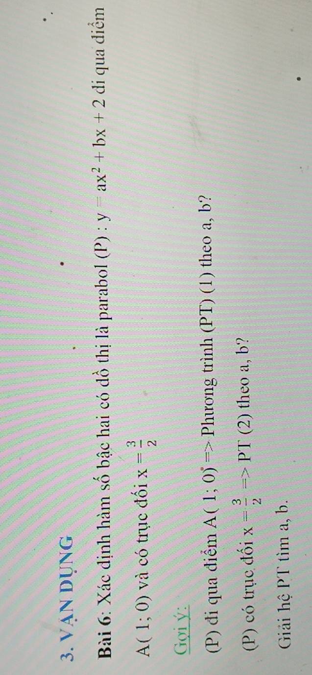 VAN DỤNG 
Bài 6: Xác định hàm số bậc hai có đồ thị là parabol (P) : y=ax^2+bx+2 đi qua điểm
A(1;0) và có trục đối x= 3/2 
Gợi ý : 
(P) đi qua điểm A(1;0)=> Phương trình (PT) (1) theo a, b? 
(P) có trục đối x= 3/2 =>PT (2) theo a, b? 
Giải hệ PT tìm a, b.