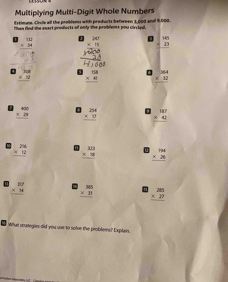 LESSóN 4 
Multiplying Multi-Digit Whole Numbers 
Estimate. Circle all the problems with products between 3,000 and 9,000. 
Then find the exact products of only the problems you circled. 
1 beginarrayr 132 * 34 hline endarray
2 beginarrayr 247 * 15 hline endarray
3 beginarrayr 145 * 23 hline endarray
4 beginarrayr 308 * 12 hline endarray
5 beginarrayr 158 * 41 hline endarray
6 beginarrayr 364 * 32 hline endarray
7 beginarrayr 400 * 29 hline endarray
8 beginarrayr 254 * 17 hline endarray
9 beginarrayr 187 * 42 hline endarray
10 beginarrayr 216 * 12 hline endarray
beginarrayr 323 * 18 hline endarray
12 beginarrayr 194 * 26 hline endarray
13 beginarrayr 317 * 14 hline endarray
14 beginarrayr 385 * 31 hline endarray
15 beginarrayr 285 * 27 hline endarray
16 What strategies did you use to solve the problems? Explain. 
urriculum Associates, LLC Com