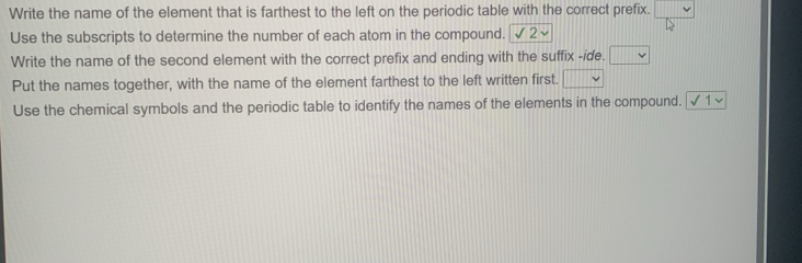 Write the name of the element that is farthest to the left on the periodic table with the correct prefix. 
Use the subscripts to determine the number of each atom in the compound. 2 
Write the name of the second element with the correct prefix and ending with the suffix -ide. □ 
Put the names together, with the name of the element farthest to the left written first. □ 
Use the chemical symbols and the periodic table to identify the names of the elements in the compound. [ √ 1